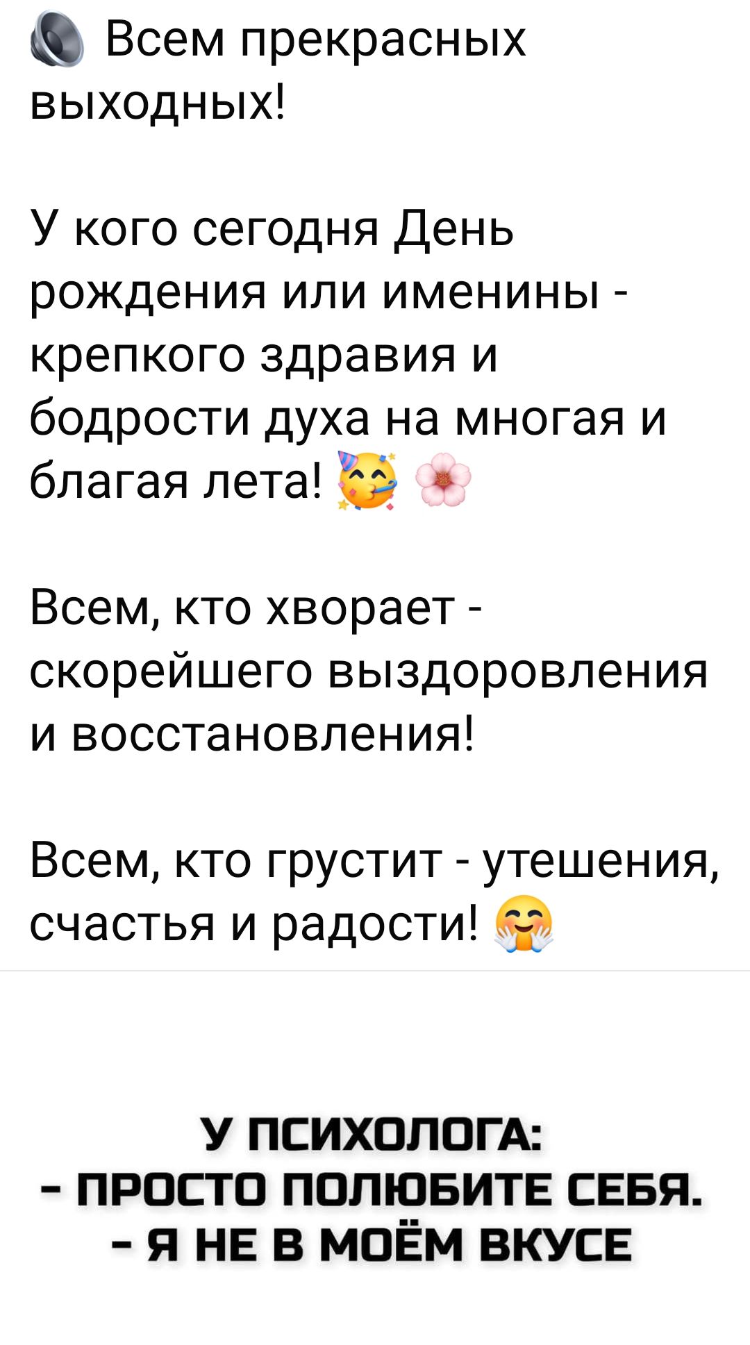 Всем прекрасных выходных!
У кого сегодня День рождения или именины - крепкого здоровья и бодрости духа на многая и благая лета!
Всем, кто болеет - скорейшего выздоровления и восстановления!
Всем, кто грустит - утешения, счастья и радости!

У психолога:
- Просто полюбите себя.
- Я не в моём вкусе!