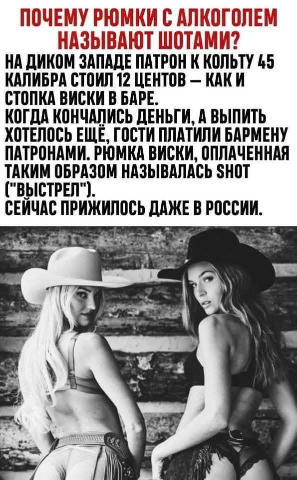 ПОЧЕМУ РЮМКИ С АЛКОГОЛЕМ НАЗЫВАЮТ ШОТАМИ? НА ДИКОМ ЗАПАДЕ ПАТРОН К КОЛЬТУ 45 КАЛИБРА СТОИЛ 12 ЦЕНТОВ — КАК И СТОПКА ВИСКИ В БАРЕ. КОГДА КОНЧИЛИСЬ ДЕНЬГИ, А ВЫПИТЬ ХОТЕЛОСЬ ЕЩЁ, ГОСТИ ПЛАТИЛИ БАРМЕНУ ПАТРОНАМИ. РЮМКА ВИСКИ, ОПЛАЧЕННАЯ ТАКИМ ОБРАЗОМ НАЗЫВАЛАСЬ SNOT (‘ВЫСТРЕЛ’). СЕЙЧАС ПРИЖИЛОСЬ ДАЖЕ В РОССИИ.