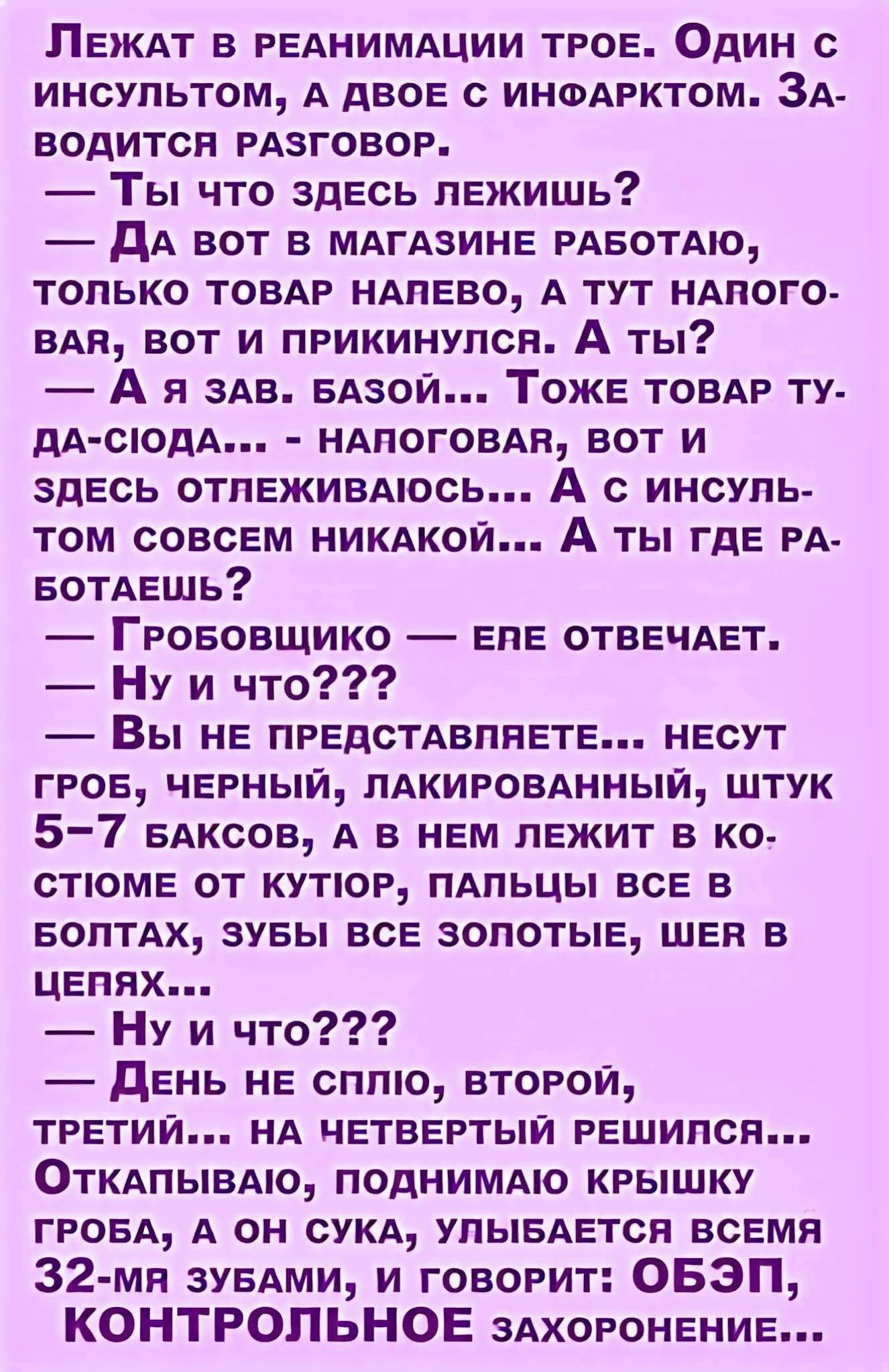 Лежат в реанимации трое. Один с инсультом, а двое с инфарктом. Заводится разговор.
— Ты что здесь лежишь?  
— Да вот в магазине работаю, только товар напево, а тут наговоря, вот и прикнулся. А ты?  
— А я зав. базой... Тоже товар ту-да-сюда... - наговаривал, вот и здесь отлеживаюсь... А с инсультом совсем никакой... А ты где работаешь?  
— Гробовщико... е.е. отвечает.  
— Ну и что???  
— Вы не представляете... несут гроб, черный, лакированный, штук 5-7 баксов, а в нем лежит в костюме от кутюр, пальцы все в золотых, шев в цепях...  
— Ну и что???  
— День не сплю, второй, третий... на четвертый решился... Открыло, понимаю крышку грубо, а он зевает, улыбаясь всеми 32-ма зубами, и говорит: ОБЗП, КОНТРОЛЬНОЕ ЗАХОРОНЕНИЕ...