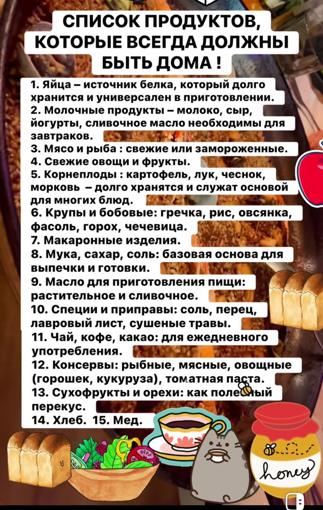 СПИСОК ПРОДУКТОВ, КОТОРЫЕ ВСЕГДА ДОЛЖНЫ БЫТЬ ДОМА !
1. Яйца – источник белка, который долго хранится и универсален в приготовлении.
2. Молочные продукты – молоко, сыр, йогурты, сливочное масло необходимы для завтраков.
3. Мясо и рыба: свежие или замороженные.
4. Свежие овощи и фрукты.
5. Корнеплоды: картофель, лук, чеснок, морковь – долго хранятся и служат основой для многих блюд.
6. Крупы и бобовые: гречка, рис, овсянка, фасоль, горох, чечевица.
7. Макаронные изделия.
8. Мука, сахар, соль: базовая основа для выпечки и готовки.
9. Масло для приготовления пищи: растительное и сливочное.
10. Специи и приправы: соль, перец, лавровый лист, сушеные травы.
11. Чай, кофе, какао: для ежедневного употребления.
12. Консервы: рыбные, мясные, овощные (горошек, кукуруза), томатная паста.
13. Сухофрукты и орехи: как полезный перекус.
14. Хлеб. 15. Мед.