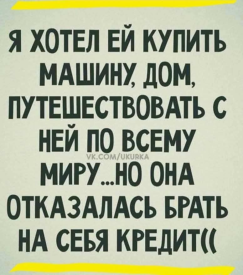 Я хотел ей купить машину, дом, путешествовать с ней по всему миру... но она отказалась брать на себя кредит((