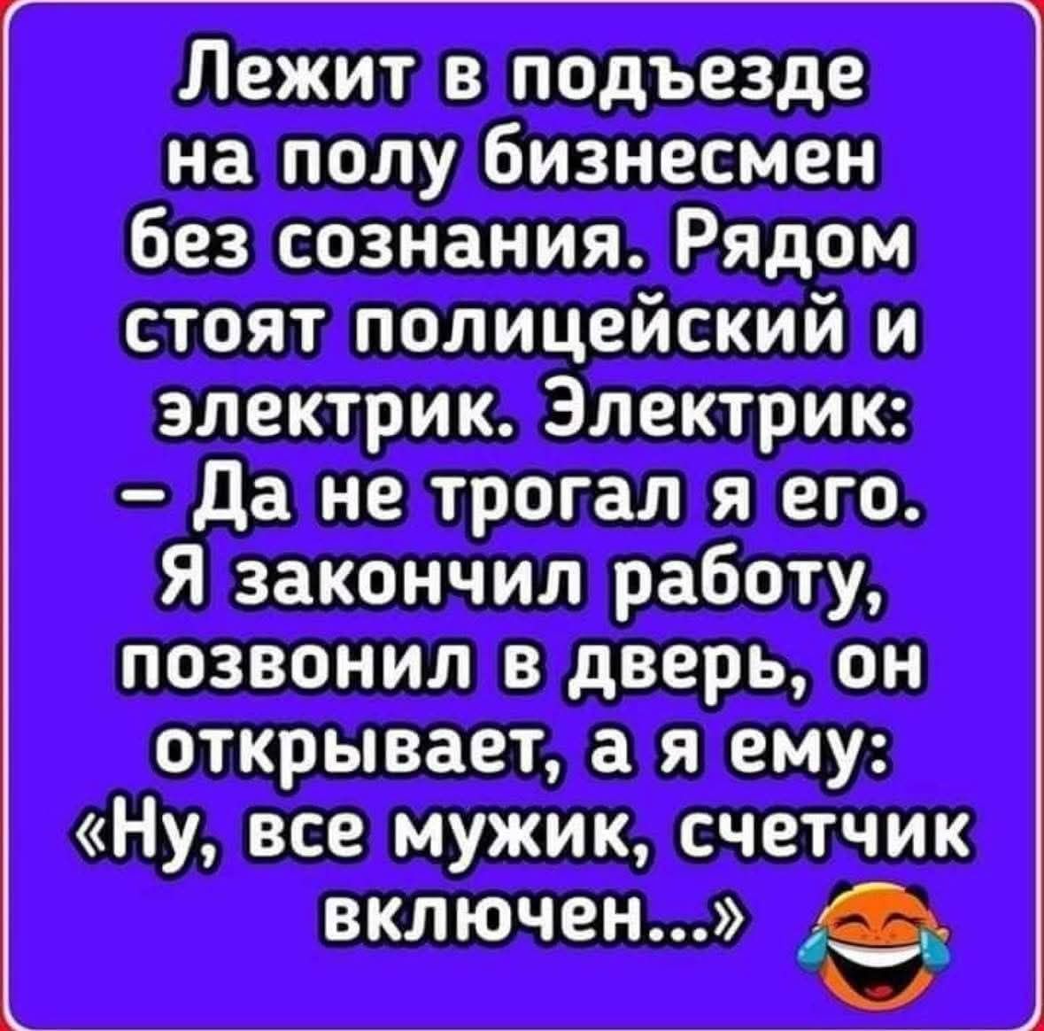 Лежит в подъезде на полу бизнесмен без сознания. Рядом стоят полицейский и электрик. Электрик: - Да не трогал я его. Я закончил работу, позвонил в дверь, он открывает, а я ему: «Ну, все мужик, счетчик включен…»