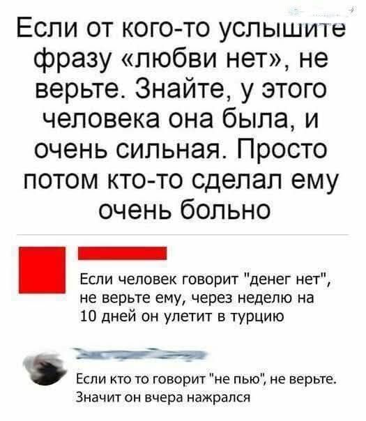 Если от кого-то услышите фразу «любви нет», не верьте. Знайте, у этого человека она была, и очень сильная. Просто потом кто-то сделал ему очень больно.

Если человек говорит 'денег нет', не верьте ему, через неделю на 10 дней он улетит в Турцию.

Если кто-то говорит 'не пью', не верьте. Значит он вчера нажрался.