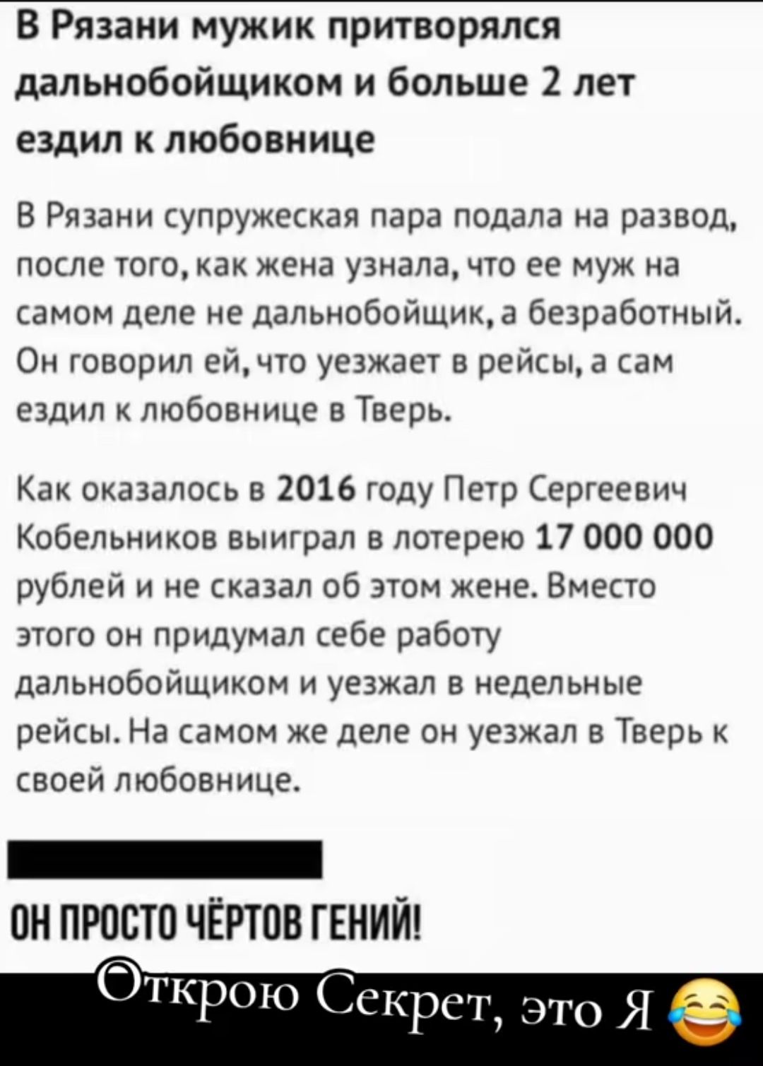 В Рязани мужик притворялся дальнобойщиком и больше 2 лет ездил к любовнице

В Рязани супружеская пара подала на развод, после того, как жена узнала, что ее муж на самом деле не дальнобойщик, а безработный. Он говорил ей, что уезжает в рейсы, а сам ездил к любовнице в Тверь.

Как оказалось в 2016 году Петр Сергеевич Кобельников выиграл в лотерее 17 000 000 рублей и не сказал об этом жене. Вместо этого он придумал себе работу дальнобойщиком и уезжал в недельные рейсы. На самом деле он уезжал в Тверь к своей любовнице.

ОН ПРОСТО ЧЁРТОВ ГЕНИЙ!

Открою Секрет, это Я 😂