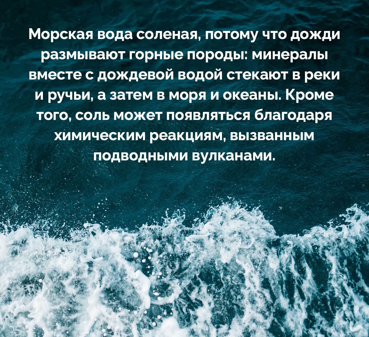Морская вода солёная, потому что дожди размывают горные породы: минералы вместе с дождевой водой стекают в реки и ручьи, а затем в моря и океаны. Кроме того, соль может появляться благодаря химическим реакциям, вызванным подводными вулканами.