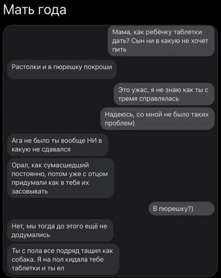 Мама, как ребёнку таблетки дать? Сын ни в какую не хочет пить

Растолки и в пюрешку покрошить

Это ужас, я не знаю как ты с тремя справлялась

Надеюсь, со мной не было таких проблем)

Ага, не было ты вообще НИ в какую не сдавался

Орал, как сумасшедший постоянно, потом уже с отцом придумали как в тебя их засовывать

В пюрешку?)

Нет, мы тогда до этого ещё не доумались

Ты с пола все подряд тащил как собака. Я на пол кидала тебе таблетки и ты делал