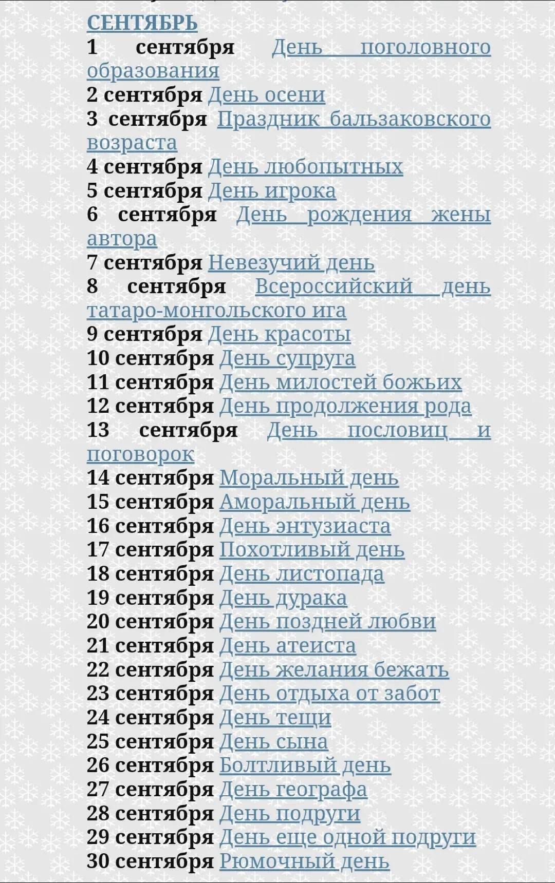 СЕНТЯБРЬ
1 сентября День солидарного образования
2 сентября День осени
3 сентября Праздник бальзаковского возраста
4 сентября День любопытных
5 сентября День игрока
6 сентября День рождения жены автора
7 сентября Невезучий день
8 сентября Всероссийский день татаро-монгольскогоиа
9 сентября День красоты
10 сентября День супруга
11 сентября День милостей божьих
12 сентября День продолжения рода
13 сентября День пословиц и поговорок
14 сентября Моральный день
15 сентября Моральный день
16 сентября День энтузиастов
17 сентября Похотливый день
18 сентября День листопада
19 сентября День удара
20 сентября День поздней любви
21 сентября День желая бежать
22 сентября День отдыха от забот
23 сентября День сына
24 сентября День географии
25 сентября День врача
26 сентября День красной подруги
27 сентября Помощный день
