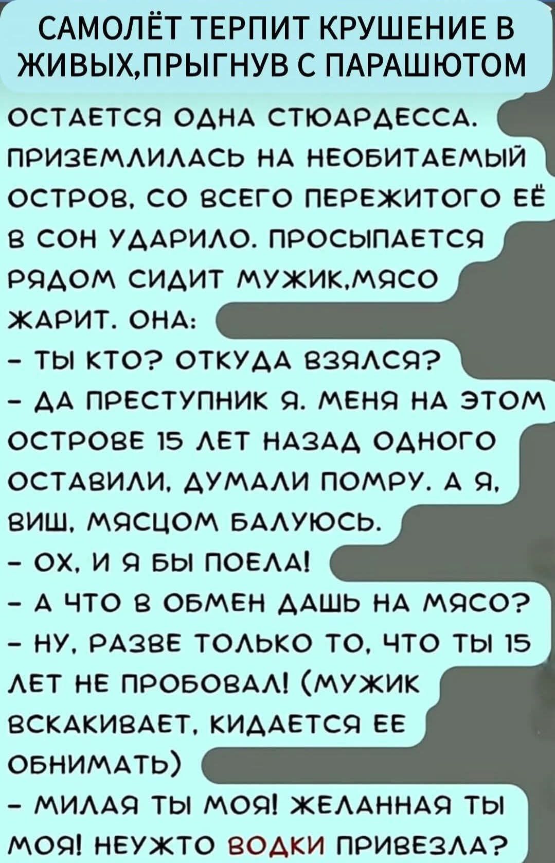 САМОЛЁТ ТЕРПИТ КРУШЕНИЕ В ЖИВЫХ, ПРЫГНУВ С ПАРАШЮТОМ

ОСТАЁТЬСЯ ОДНА СТЮАРДЕССА. ПРИЗЕМЛИЛАСЬ НА НЕОБИТАЕМЫЙ ОСТРОВ, СО ВСЕГО ПЕРЕЖИТОГО ЕЁ В СОН УДАРИЛО. ПРОСЫПАЕТСЯ РЯДОМ СИДИТ МУЖИК, МЯСО ЖАРИТ. ОНА:
- ТЫ КТО? ОТКУДА ВЗЯЛСЯ?
- ДА ПРЕСТУПНИК Я. МЕНЯ НА ЭТОМ ОСТРОВЕ 15 LET НАЗАД ОДНОГО ОСТАВИЛИ, ДУМАЛИ ПОМРУ. А Я, ВИШ, МЯСЧОМ БАЛУЮСЬ.
- ОХ, И Я БЫ ПОЕЛА!
- А ЧТО В ОБМЕН ДАШЬ НА МЯСО?
- НУ, РАЗВЕ ТОЛЬКО ТО, ЧТО ТЫ 15 LET НЕ ПРОБОВАЛ! (МУЖИК ВСКАЧИВАЕТ, КИДАЕТСЯ ЕЁ ОБНИМАТЬ)
- МИЛАЯ ТЫ МОЯ! ЖЕЛАННАЯ ТЫ МОЯ! НЕУЖТО ВОДКИ ПРИВЕЗЛА?