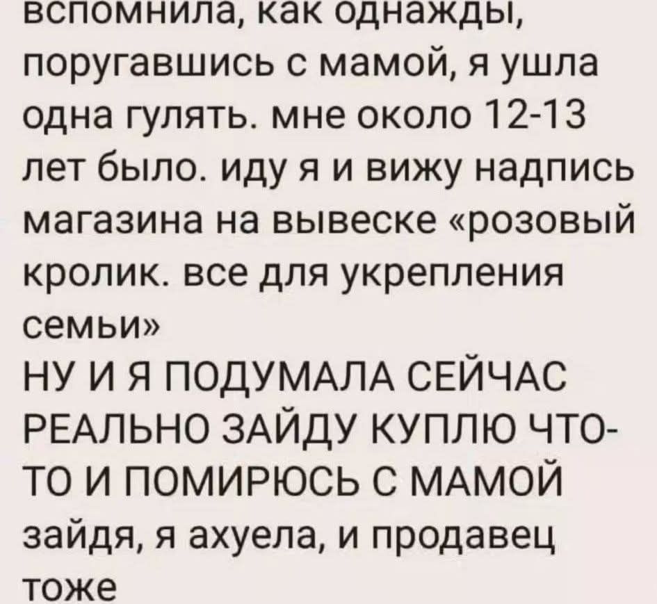 вспомнила, как однажды, поругавшись с мамой, я ушла одна гулять. мне около 12-13 лет было. иду я и вижу надпись магазина на вывеске «розовый кролик. все для укрепления семьи» НУ И Я ПОДУМАЛА СЕЙЧАС РЕАЛЬНО ЗАЙДУ КУПЛЮ ЧТО-ТО И ПОМИРЮСЬ С МАМОЙ зайдя, я ахуел, и продавец тоже