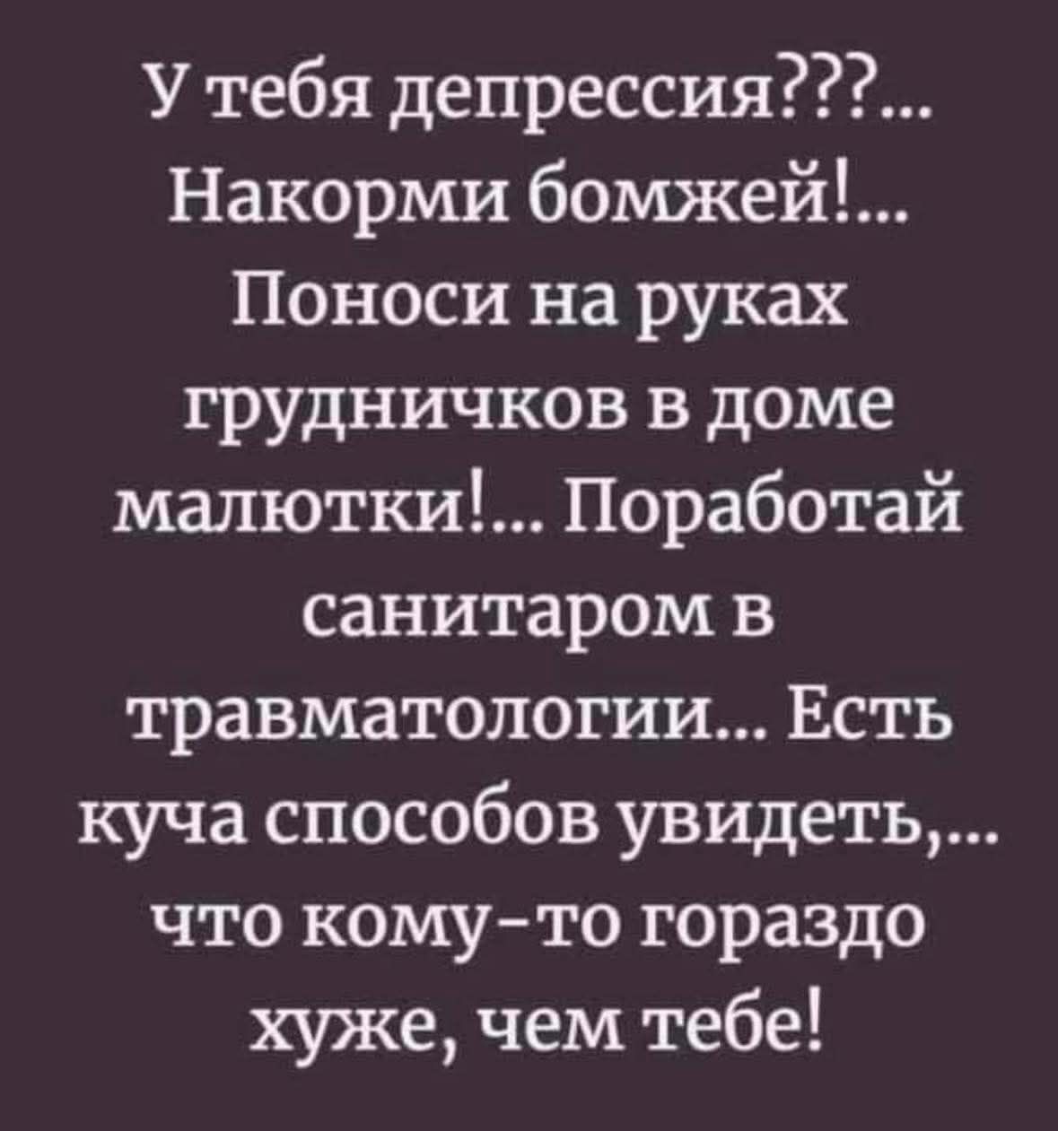 У тебя депрессия???... Накорми бомжей!... Понеси на руках грудыничков в доме малютки!... Поработай санитаром в травматологии... Есть куча способов увидеть,... что кому-то гораздо хуже, чем тебе!