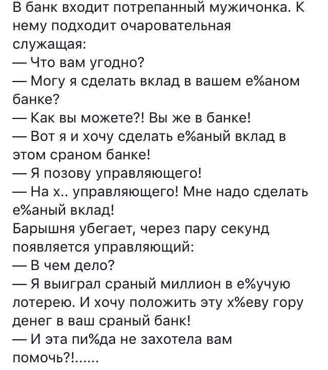 В банк входит потребованный мужичонка. К нему подходит очаровательной служащая:  — Что вам угодно?  — Могу я сделать вклад в вашем ебаном банке?  — Как вы можете?! Вы же в банке!  — Вот я и хочу сделать ебаный вклад в этом сраном банке!  — Я позову управляющего!  — На х.. управляющего! Мне надо сделать ебаный вклад! Барыня убегает, через пару секунд появляется управляющий:  — В чем дело?  — Я выиграл сраный миллион в ебачью лотерею. И хочу положить эти х*еву гору денег в ваш сраный банк!  — И эта пида не захотела вам помочь?!……