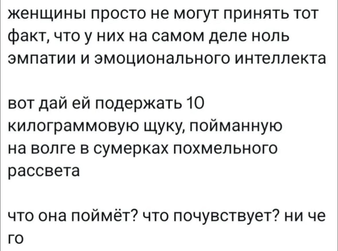 женщины просто не могут принять тот факт, что у них на самом деле ноль эмпатии и эмоционального интеллекта
вот дай ей поддержать 10 килограммовую щуку, пойманную на волге в сумерках похмельного рассвета
что она поймёт? что почувствует? ни че го