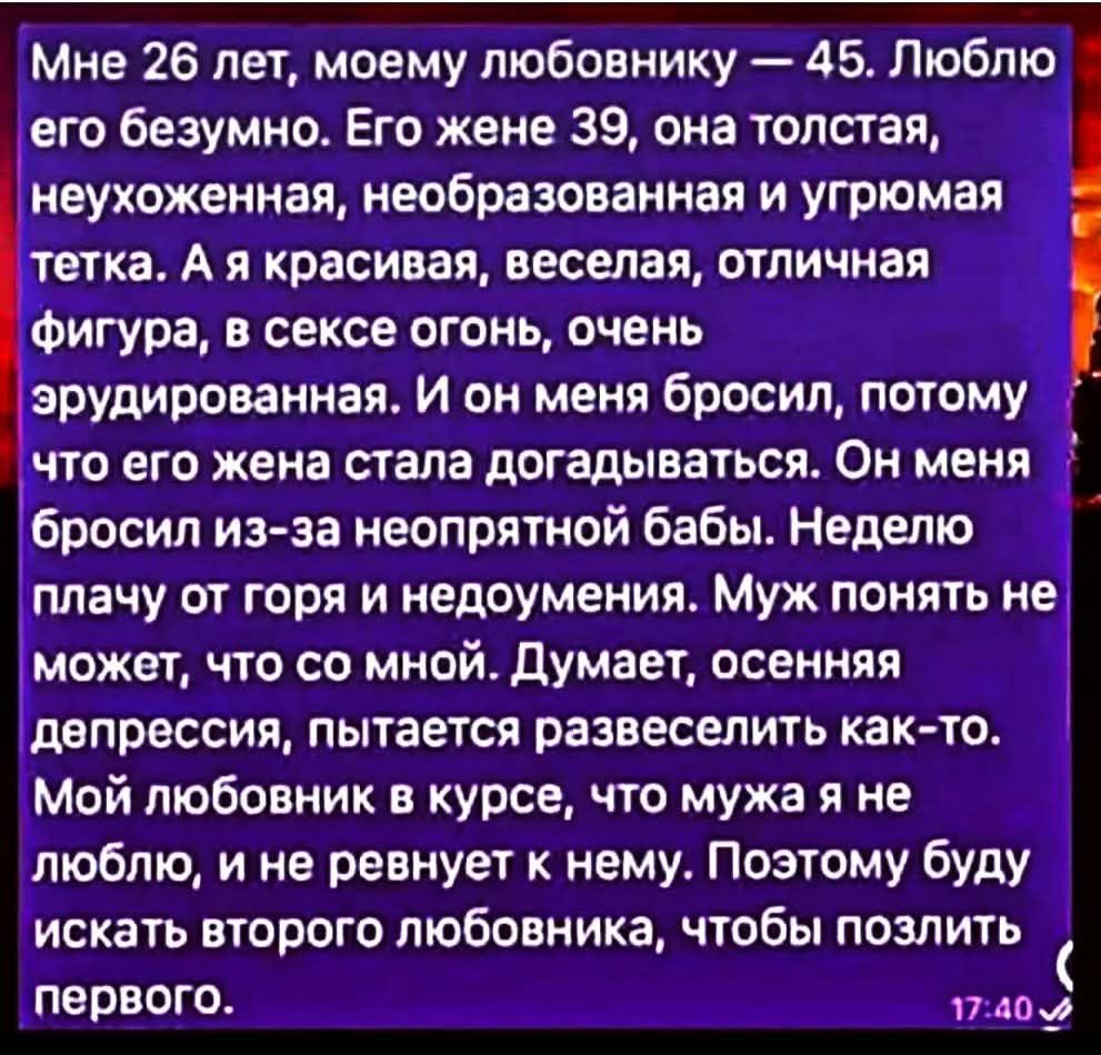 Мне 26 лет, моему любовнику — 45. Люблю его безумно. Его жене 39, она толстая, неухоженная, необразованная и угрюмая тетка. А я красивая, веселая, отличная фигура, в сексе огонь, очень эрудированная. Он меня бросил, потому что его жена стала догадываться. Он меня бросил из-за неопытной бабы. Неделю плачу от горя и недоумения. Муж понять не может, что со мной. Думает, осенняя депрессия, пытается развеселить как-то. Мой любовник в курсе, что мужа я не люблю, и не ревнует к нему. Поэтому буду искать второго любовника, чтобы позлить первого.