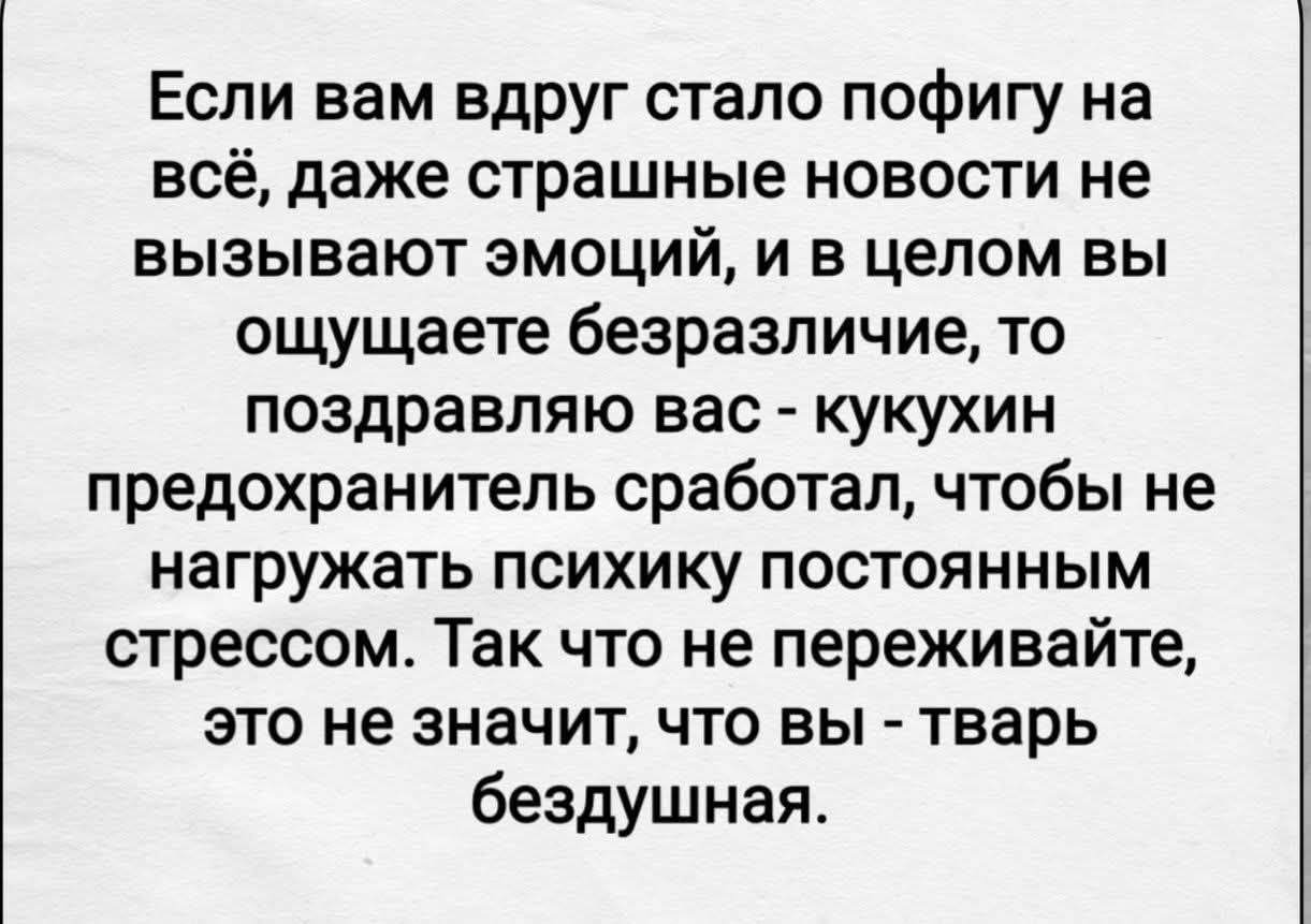 Если вам вдруг стало пофигу на всё, даже страшные новости не вызывают эмоций, и в целом вы ощущаете безразличие, то поздравляю вас - кукухин предохранитель сработал, чтобы не нагружать психику постоянным стрессом. Так что не переживайте, это значит, что вы - тварь бездушная.