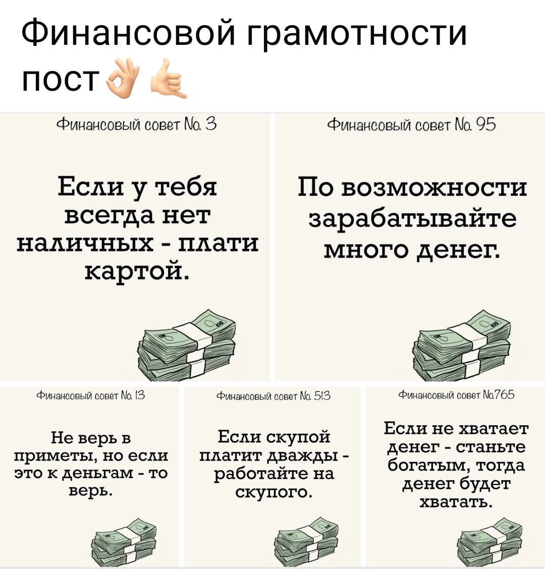 Финансовый совет № 3
Если у тебя всегда нет наличных - плати картой.

Финансовый совет № 95
По возможности зарабатывайте много денег.

Финансовый совет № 13
Не верь в приметы, но если это к деньгам - то верь.

Финансовый совет № 53
Если скупой платит дважды - работайте на скупого.

Финансовый совет № 765
Если не хватает денег - станьте богатым, тогда денег будет хватать.