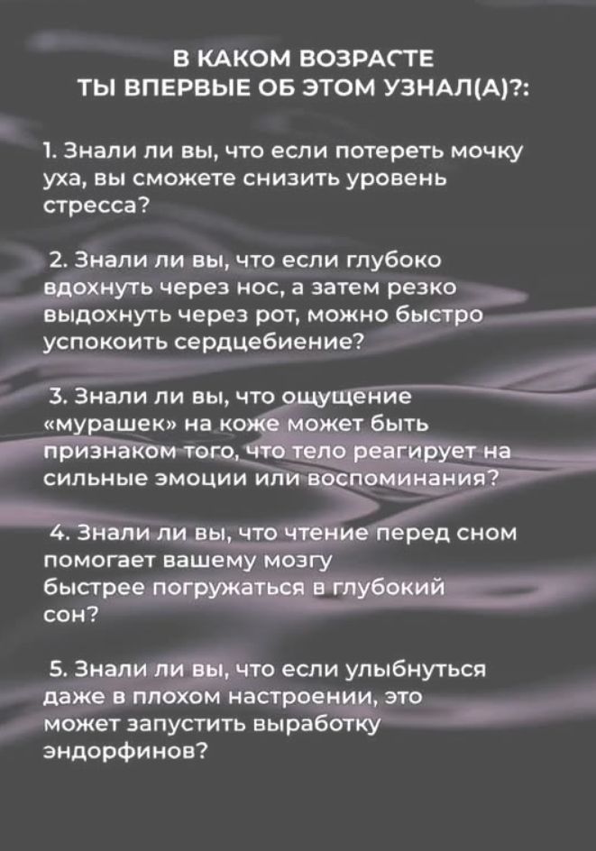 В КАКОМ ВОЗРАСТЕ ТЫ ВПЕРВЫЕ ОБ ЭТОМ УЗНАЛ(А)?:
1. Знали ли вы, что если потереть мочку уха, вы сможете снизить уровень стресса?
2. Знали ли вы, что если глубоко вдохнуть через нос, а затем резко выдохнуть через рот, можно быстро успокоить сердцебиение?
3. Знали ли вы, что ощущение «мурашек» на коже может быть признаком того, что тело реагирует на сильные эмоции или воспоминания?
4. Знали ли вы, что чтение перед сном помогает вашему мозгу быстрее погружаться в глубокий сон?
5. Знали ли вы, что если улыбнуться даже в плохом настроении, это может запустить выработку эндорфинов?