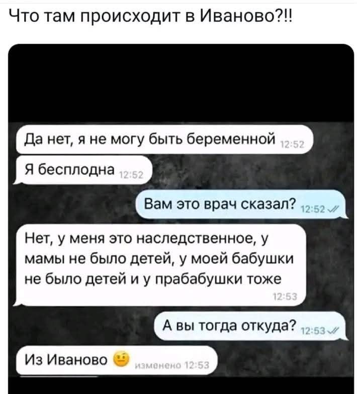 Что там происходит в Иваново?!!
Да нет, я не могу быть беременной 12:52
Я бесплодна 12:52
Вам это врач сказал? 12:52
Нет, у меня это наследственное, у мамы не было детей, у моей бабушки не было детей и у прабабушки тоже 12:53
А вы тогда откуда? 12:53
Из Иваново 🙂
изменено 12:53