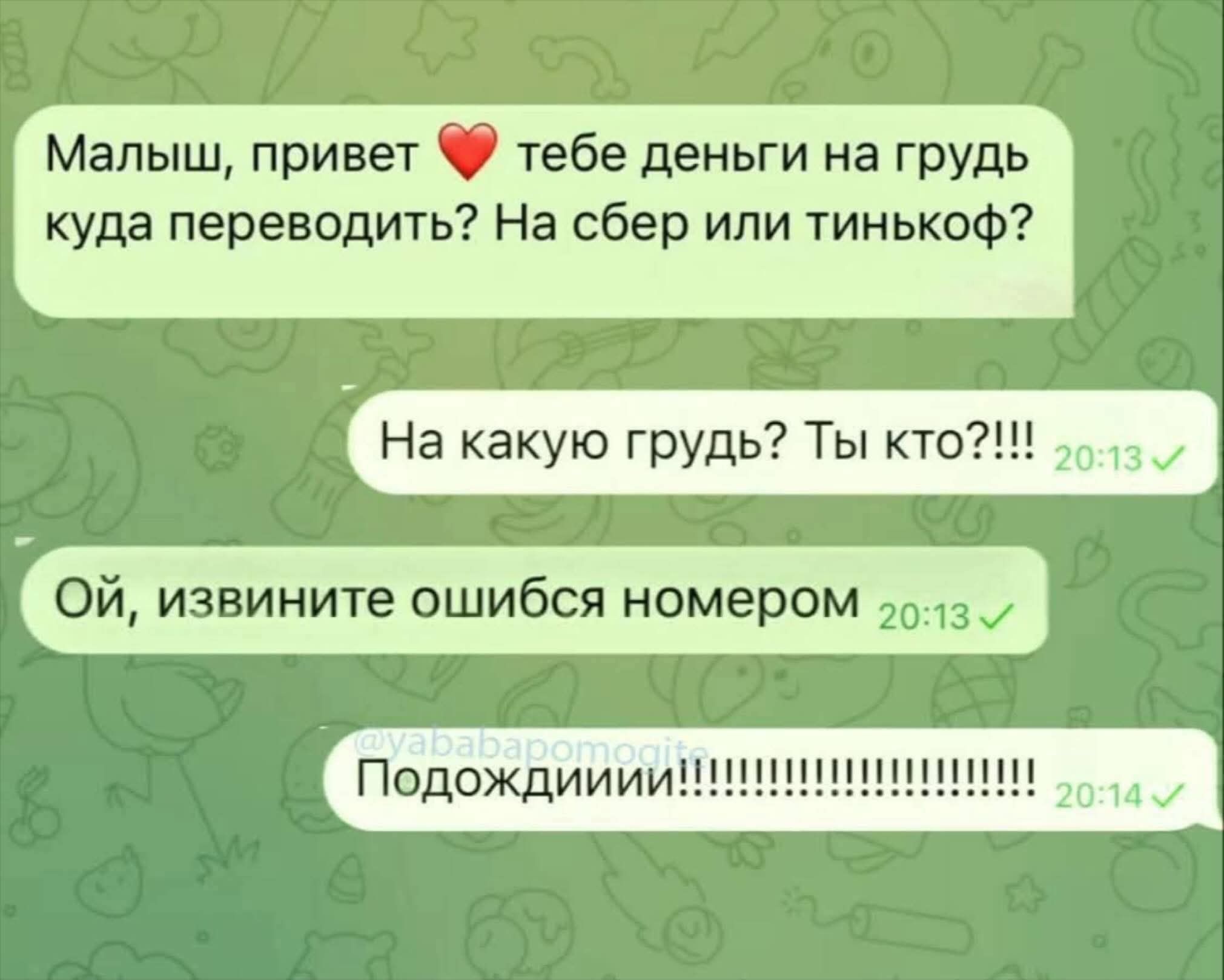 Малыш, привет ❤️ тебе деньги на грудь куда перевести? На сбер или тинькофф?
На какую грудь? Ты кто?!!!
Ой, извините, ошибся номером
Подождиии!!!!!!!!!!!!!!!!!