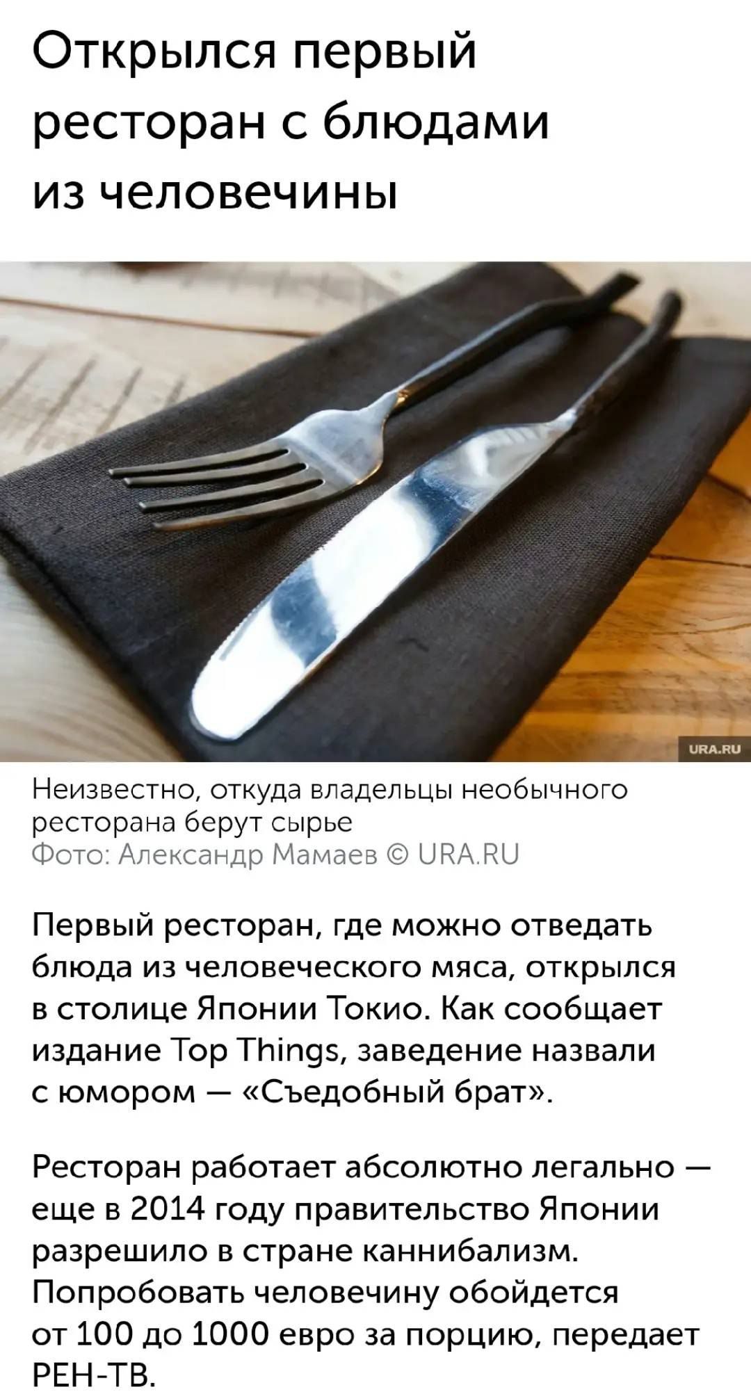 Открылся первый ресторан с блюдами из человечины
Неизвестно, откуда владельцы необычного ресторана берут сырое
Первый ресторан, где можно отведать блюда из человеческого мяса, открылся в столице Японии Токио. Как сообщает издание Top Things, заведение назвали с юмором — «Съедобный брат».
Ресторан работает абсолютно легально — еще в 2014 году правительство Японии разрешило в стране каннибализм. Подробности человеческого обеденного опыта обойдутся от 100 до 1000 евро за порцию, передает РЕН-ТВ.