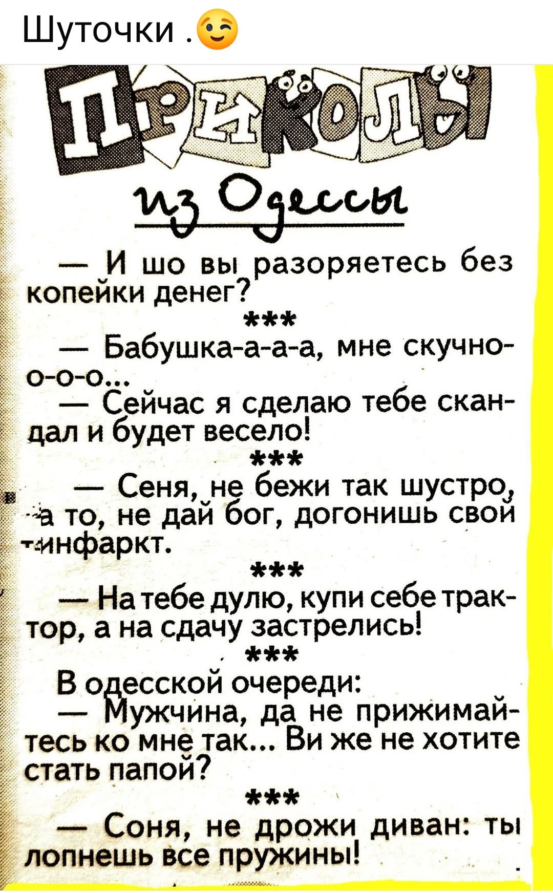 Шуточки .

ПРИКОЛЫ
из Одессы

— И шо вы разоряетесь без копейки денег?  
— Бабушка-а-а-а, мне скучно-о-o-o...  
— Сейчас я сделаю тебе скандал и будет весело!  

— Сеня, не беги так быстро, а то, не дай бог, догонит твой инфаркт.

— На тебе дуло, купи себе трактор, а на сдачу застрелись!

— В одесской очереди:  
— Мужчина, да не прижимайтесь ко мне так... Вы же не хотите стать папой?

— Сеня, не дрожи диван: ты лучше всех пружин!