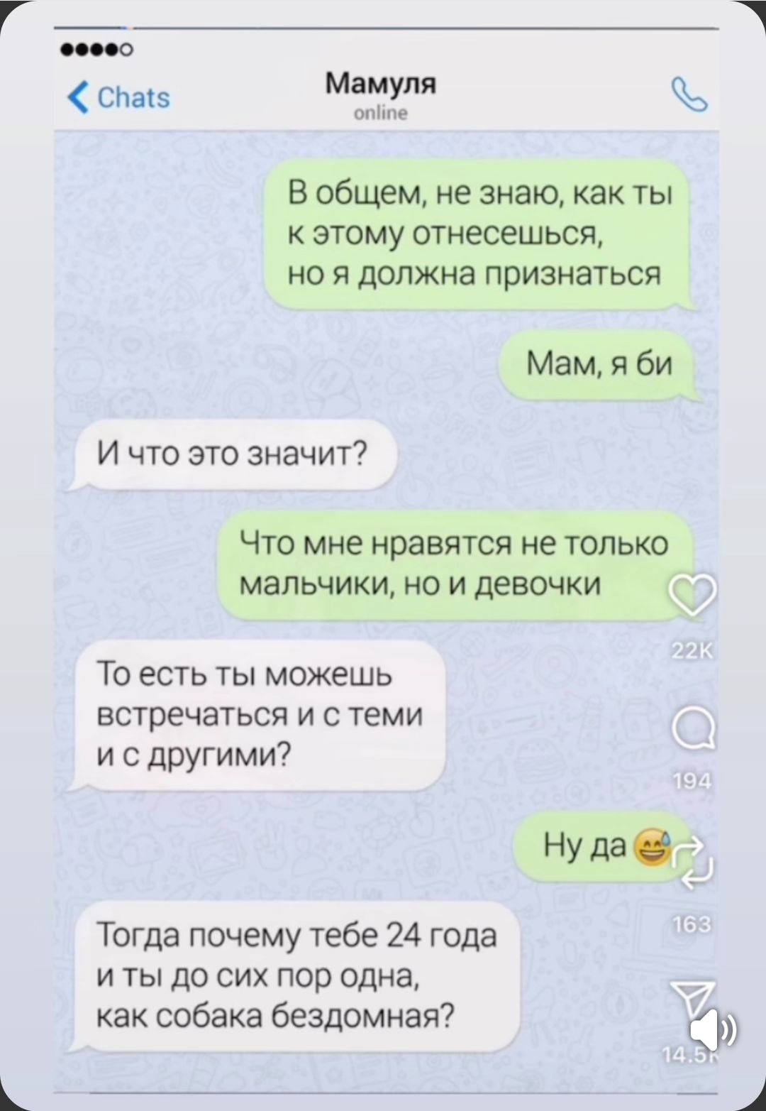 В общем, не знаю, как ты к этому отнесёшься, но я должна признаться
Мам, я би
И что это значит?
Что мне нравятся не только мальчики, но и девочки
То есть ты можешь встречаться и с теми и с другими?
Ну да
Тогда почему тебе 24 года и ты до сих пор одна, как собака бездомная?
