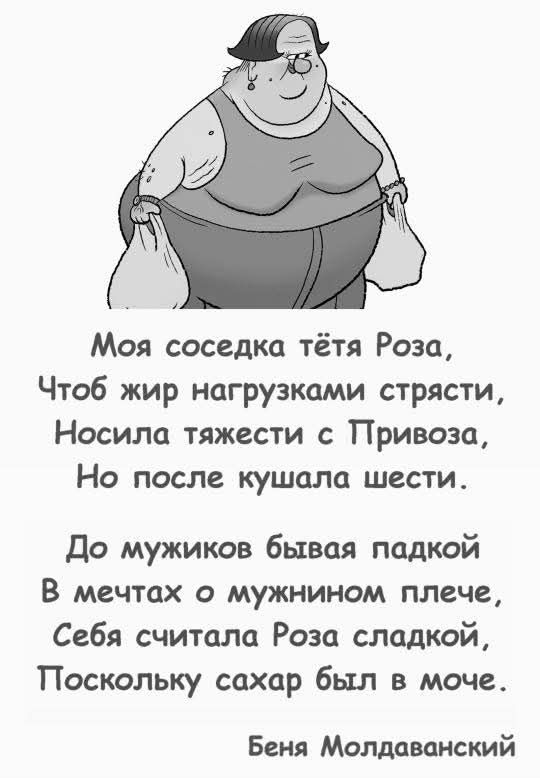 Моя соседка тётя Роза,
Чтоб жир нагрузками страстью,
Носила тяжести с Привоза,
Но после кушала шести.

До мужиков бывая падкой
В мечтах о мужином плече,
Себя считала Роза сладкой,
Поскольку сахар был в моче.