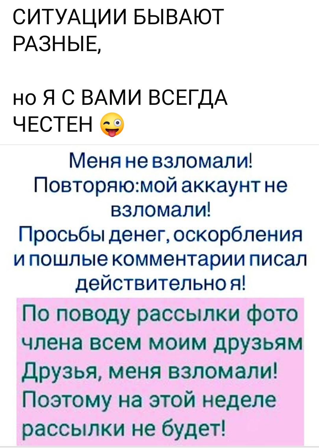 СИТУАЦИИ БЫВАЮТ РАЗНЫЕ,
но Я С ВАМИ ВСЕГДА ЧЕСТЕН 😜

Меня не взломали!
Повторяю:мой аккаунт не взломали!
Просьбы денег, оскорбления и пошлые комментарии писал действительно я!

По поводу рассылки фото члена всем моим друзьям
Друзья, меня взломали!
Поэтому на этой неделе рассылки не будет!