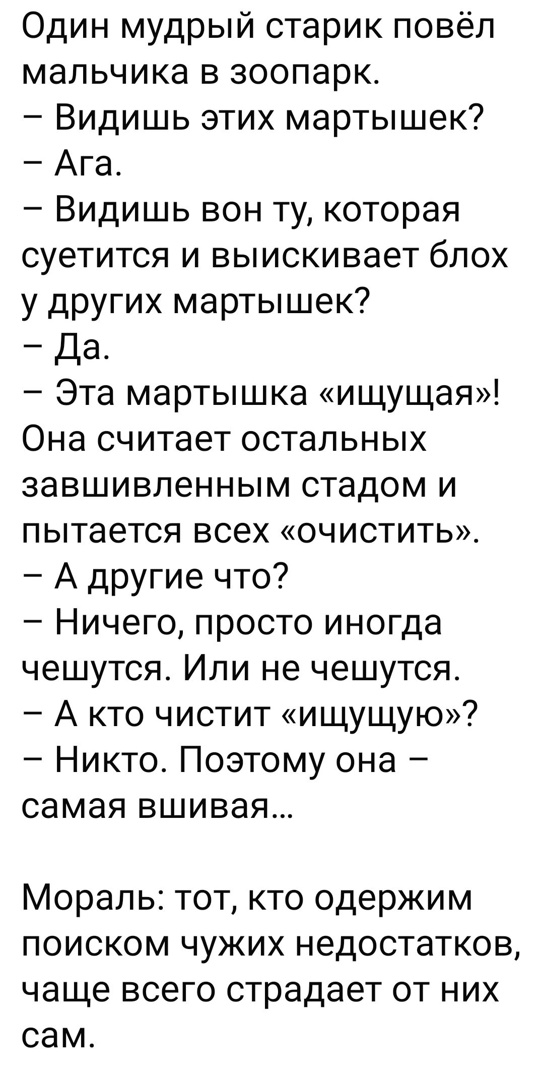 Один мудрый старик повёл мальчика в зоопарк.
– Видишь этих мартышек?
– Ага.
– Видишь вон ту, которая суетится и выискивает блох у других мартышек?
– Да.
– Эта мартышка «ищущая»! Она считает остальных завышенным стадом и пытается всех «очистить».
– А другие что?
– Ничего, просто иногда чешутся. Или не чешутся.
– А кто чистит «ищущую»?
– Никто. Поэтому она – самая вышивая...

Мораль: тот, кто одержим поиском чужих недостатков, чаще всего страдает от них сам.