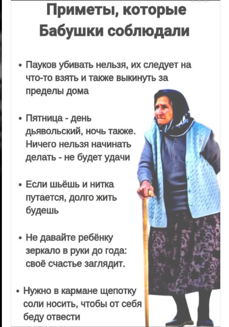Приметы, которые Бабушки соблюдали

• Пауков убивать нельзя, их следует на что-то взять и также выкинуть за пределы дома

• Пятница - день дьявольский, ночь также. Ничего нельзя начинать делать - не будет удачи

• Если шьёшь и нитка путается, долго жить будешь

• Не давайте ребёнку зеркалo в руки до года: своё счастье заглядывать

• Нужно в кармане щепотку соли носить, чтобы от себя беду отвести