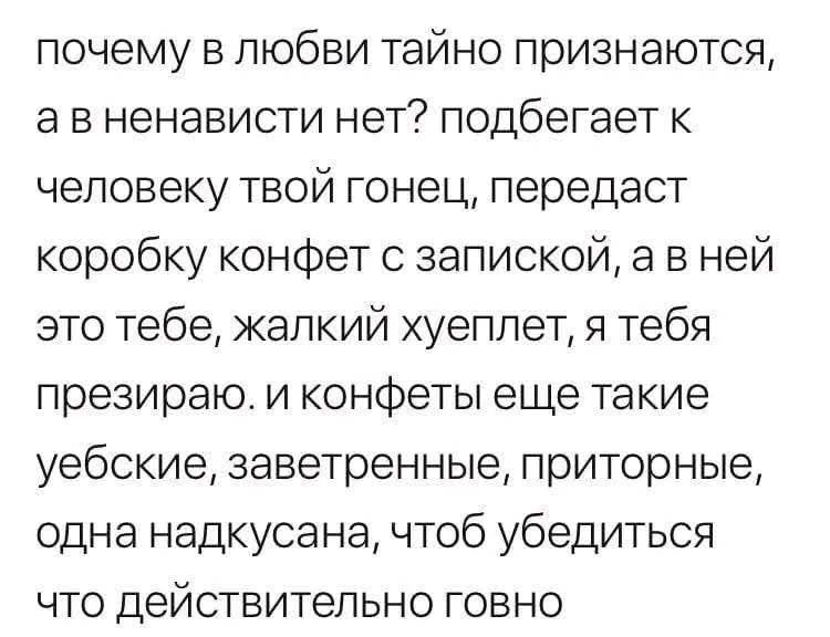 почему в любви тайно признаются, а в ненависти нет? подбегает к человеку твой гонец, передаст коробку конфет с запиской, а в ней это тебе, жалкий хуеплет, я тебя презираю. и конфеты еще такие уебские, завертенные, приторные, одна надкусанная, чтоб убедиться что действительно говно