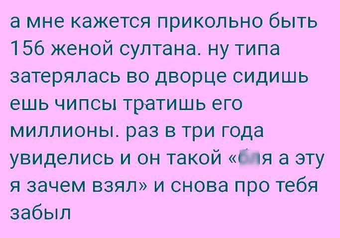 а мне кажется прикольно быть 15б женой султана. ну типа затерялась во дворце сидишь ешь чипсы тратишь его миллионы. раз в три года увиделись и он такой «бля а эту зaачем взял» и снова про тебя забыл