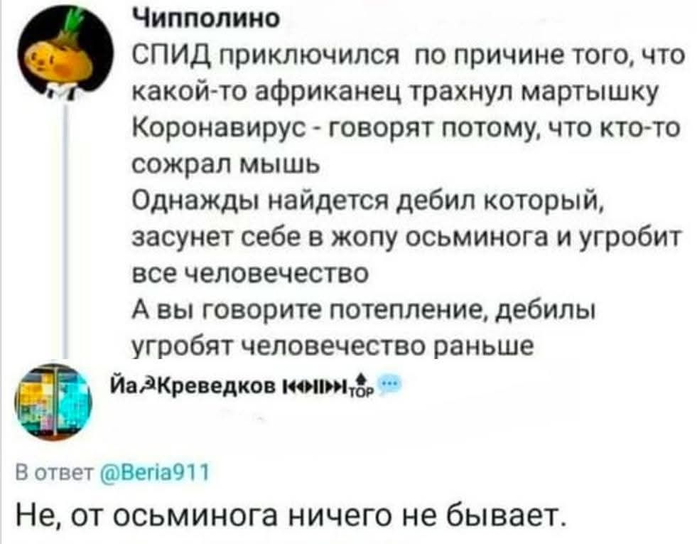 СПИД подключился по причине того, что какой-то африканец трахнул мартышку. Коронавирус - говорят потому, что кто-то съел мышь. Однажды найдется дебил который, засунет себе в жопу осьминога и угробит все человечество. А вы говорите потепление, дебилы угробят человечество раньше.

Не, от осьминога ничего не бывает.