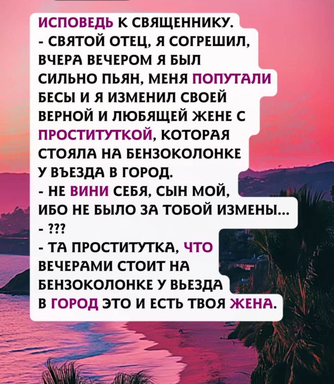 ИСПОВЕДЬ К СВЯЩЕННИКУ. - СВЯТОЙ ОТЕЦ, Я СОГРЕШИЛ, ВЧЕРА ВЕЧЕРОМ Я БЫЛ СИЛЬНО ПЬЯН, МЕНЯ ПОПУТАЛИ БЕСЫ И Я ИЗМЕНИЛ СВОЙ ВЕРНОЙ И ЛЮБЯЩЕЙ ЖЕНЕ С ПРОСТИТУТКОЙ, КОТОРАЯ СТОЯЛА НА БЕНЗОКОЛОНКЕ У ВЪЕЗДА В ГОРОД. - НЕ ВИНИ СЕБЯ, СЫН МОЙ, ИБО НЕ БЫЛО ЗА TOБой ИЗМЕНЫ... - ??? - ТА ПРОСТИТУТКА, ЧТО ВЕЧЕРАМИ СТОИТ НА БЕНЗОКОЛОНКЕ У ВЪЕЗДА В ГОРОД ЭТО И ЕСТЬ ТВОЯ ЖЕНА.