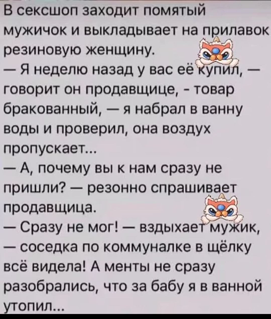 В сексшоп заходит помятый мужичок и выкладывает на прилавок резиновую женщину.
— Я неделю назад у вас её купил, — говорит он продавщице, — товар бракованный, я набрал в ванну воды и проверил, она воздух пропускает...
— А, почему вы к нам сразу не пришли? — резонно спрашивает продавщица.
— Сразу не мог! — вздыхает мужик, — соседка по коммуналке в щёлку всё видела! А менты не сразу разобрались, что за бабу я в ванной утопил...