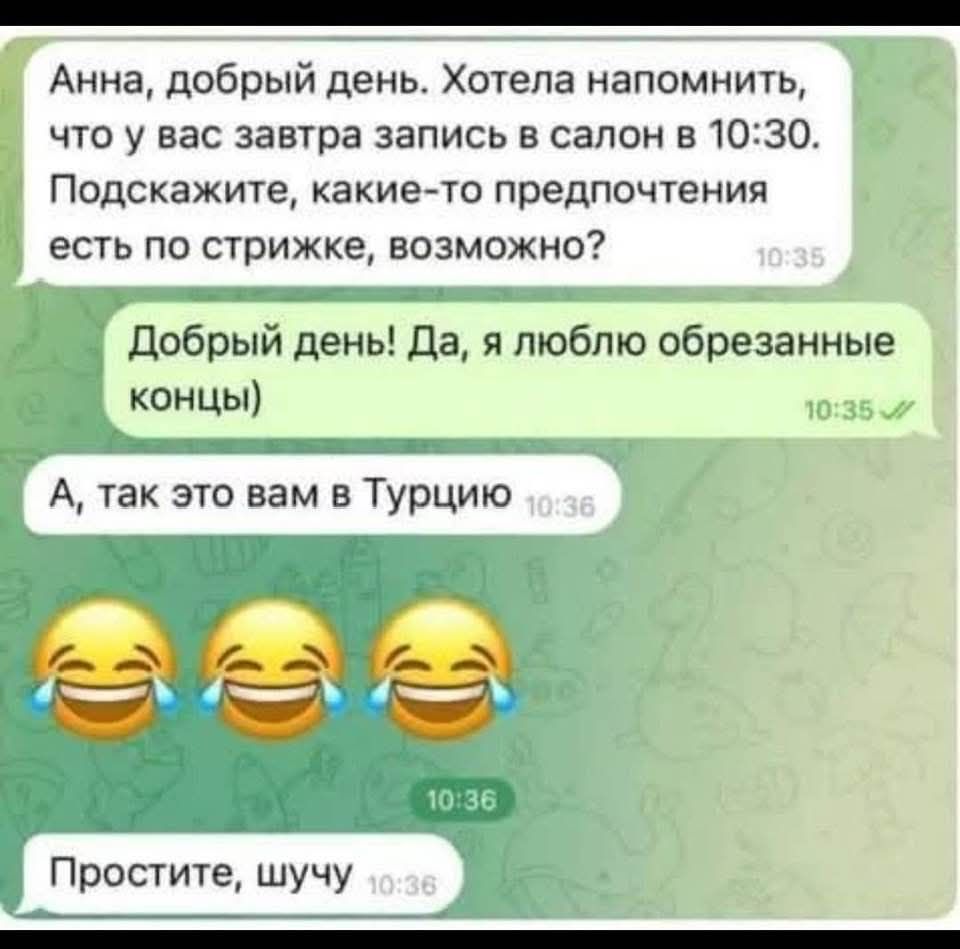 Анна, добрый день. Хотела напомнить, что у вас завтра запись в салон в 10:30. Подскажите, какие-то предпочтения есть по стрижке, возможно?
Добрый день! Да, я люблю обрезанные концы)
А, так это вам в Турцию
Простите, шучу 😂😂😂
