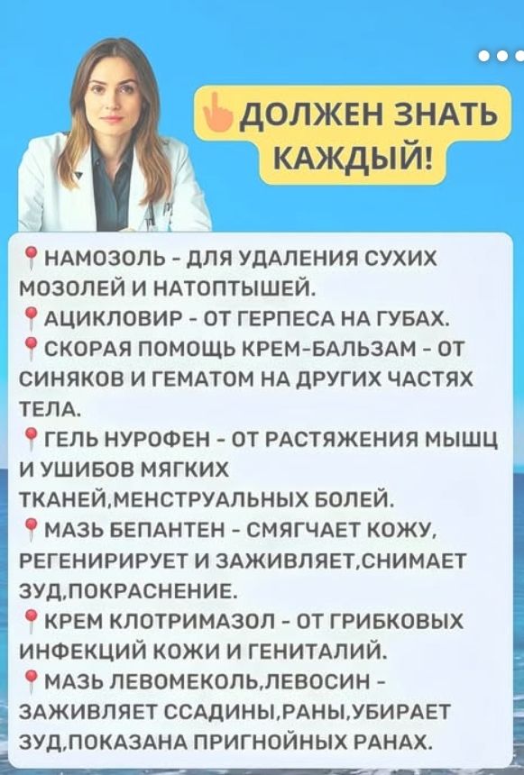 ДОЛЖЕН ЗНАТЬ КАЖДЫЙ!

🔴 НАНОЗОЛЬ - ДЛЯ УДАЛЕНИЯ СУХИХ МОЗОЛЕЙ И НАТОПТЫШЕЙ.
🔴 АЦИКЛОВИР - ОТ ГЕРПЕСА НА ГУБАХ.
🔴 СКОРАЯ ПОМОЩЬ КРЕМ-БАЛЬЗАМ - ОТ СИНЯКОВ И ГЕМОТОМ НА ДРУГИХ ЧАСТЯХ ТЕЛА.
🔴 ГЕЛЬ НУРОФЕН - ОТ РАСТЯЖЕНИЯ МЫШЦ И УШИБОВ МЯГКИХ ТКАНЕЙ, МЕНСТРУАЛЬНЫХ БОЛЕЙ.
🔴 МАЗЬ БЕПАНТЕН - СМЯГЧАЕТ КОЖУ, РЕГЕНЕРИРУЕТ И ЗАЖИВЛЯЕТ, СНЯТИЯ ЗУД, ПОКРАШЕНИЕ.
🔴 КРЕМ КЛОТРИМАЗОЛ - ОТ ГРИБКОВЫХ ИНФЕКЦИЙ КОЖИ И ГЕНИТАЛИЙ.
🔴 МАЗЬ ЛЕВОМЕКОЛ, ЛЕВОСИН - ЗАЩИЩАЕТ СЦАВДИНЫ, РАНЫ, УБИРАЕТ ЗУД, ПОКАЗАНА ПРИГОННЫХ РАНАХ.