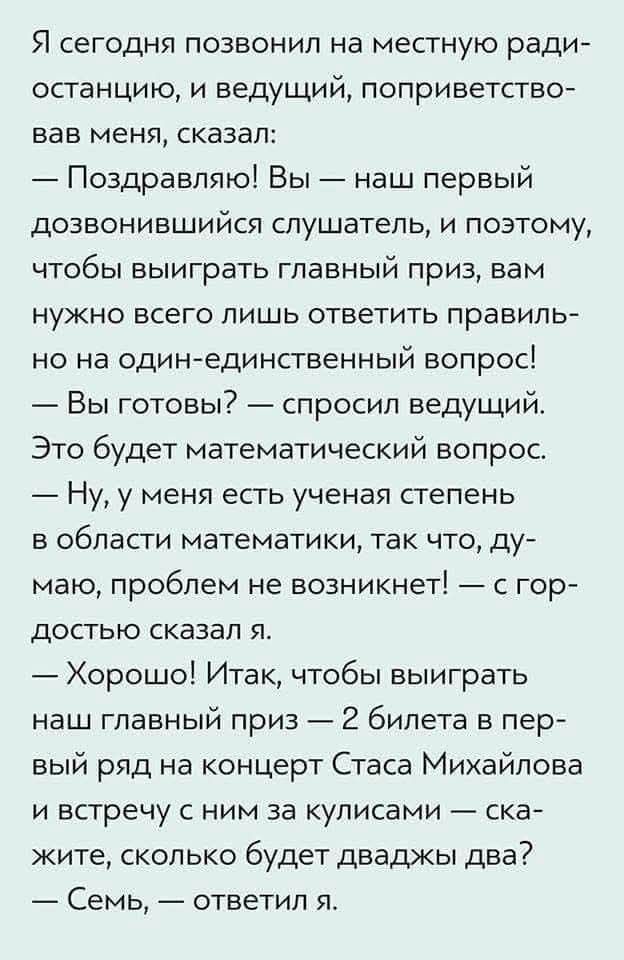 Я сегодня позвонил на местную радиостанцию, и ведущий, поприветствовав меня, сказал: — Поздравляю! Вы — наш первый дозвонившийся слушатель, и поэтому, чтобы выиграть главный приз, вам нужно всего лишь ответить правильно на один-единственный вопрос! — Вы готовы? — спросил ведущий. Это будет математический вопрос. — Ну, у меня есть ученая степень в области математики, так что, думаю, проблем не возникнет! — с гордостью сказал я. — Хорошо! Итак, чтобы выиграть наш главный приз — 2 билета в первый ряд на концерт Стаса Михайлова и встречу за кулисами — скажите, сколько будет двужды два? — Семь, — ответил я.
