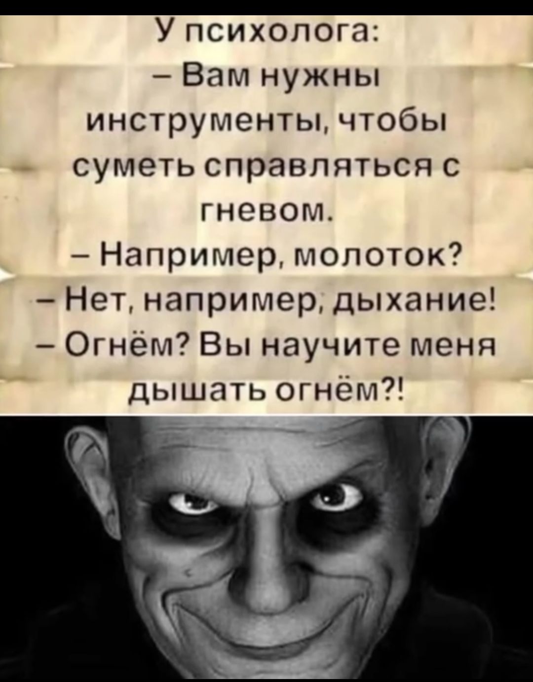 У психолога:
– Вам нужны инструменты, чтобы суметь справляться с гневом.
– Например, молоток?
– Нет, например, дыхание!
– Огнём? Вы научите меня дышать огнём?!