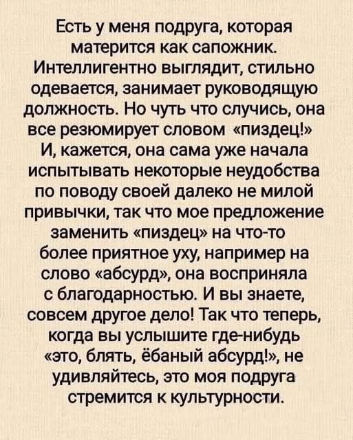 Есть у меня подруга, которая матерится как сапожник. Интеллигентно выглядит, стильно одевается, занимает руководящую должность. Но чуть что случись, она все резюмирует словом «пиздец!» И, кажется, она сама уже начала испытывать некоторые неудобства по поводу своей далеко не милой привычки, так что мое предложение заменить «пиздец» на что-то более приятное уху, например на слово «абсурд», она восприняла с благодарностью. И вы знаете, совсем другое дело! Так вот теперь, когда вы услышите где-нибудь «это, блядь, ебаный абсурд», не удивляйтесь, это моя подруга стремится к культурности.