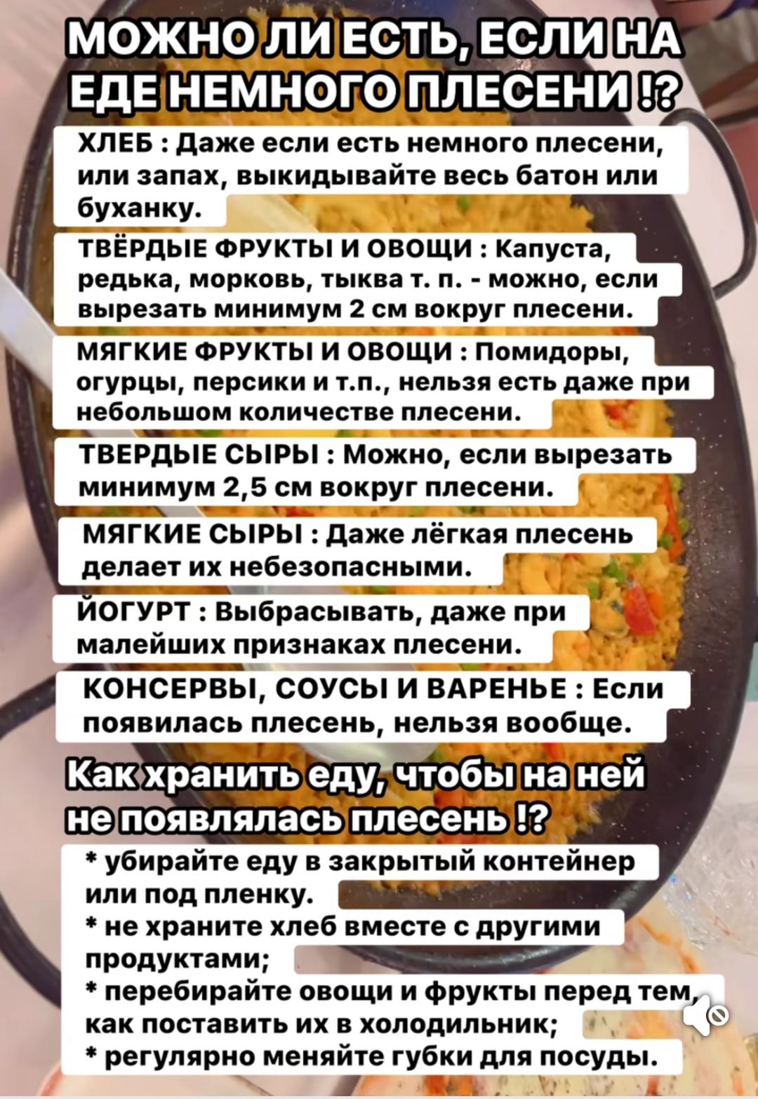 МОЖНО ЛИ ЕСТЬ, ЕСЛИ НА ЕДЕ НЕМНОГО ПЛЕСЕНИ !? ХЛЕБ : Даже если есть немного плесени, или запах, выбрасывайте весь батон или буханку. ТВЁРДЫЕ ФРУКТЫ И ОВОЩИ : Капуста, редька, морковь, тыква и т. п. – можно, если вырезать минимум 2 см вокруг плесени. МЯГКИЕ ФРУКТЫ И ОВОЩИ : Помидоры, огурцы, персики и т.п., нельзя есть даже при небольшом количестве плесени. ТВЁРДЫЕ СЫРЫ : Можно, если вырезать минимум 2,5 см вокруг плесени. МЯГКИЕ СЫРЫ : Даже лёгкая плесень делает их небезопасными. ЙОГУРТ : Выбрасывать, даже при малейших признаках плесени. КОНСЕРВЫ, СОУСЫ И ВАРЕНЬЕ : Если появилась плесень, нельзя вообще. Как хранить еду, чтобы на ней не появлялась плесень !? * убирайте еду в закрытый контейнер или пленку. * не храните вместе с другими продуктами. * храните лед в морозильнике, еду в холодильнике, а для мытья используйте отдельную губку для посуды.