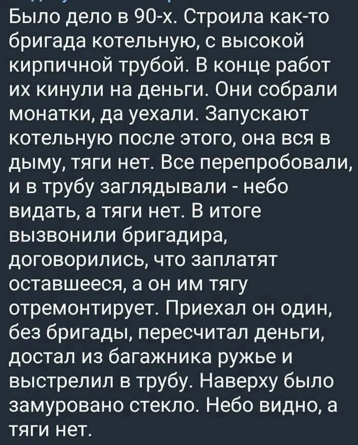 Было дело в 90-х. Строила как-то бригада котельную, с высокой кирпичной трубой. В конце работ их кинули на деньги. Они собрали монатки, да уехали. Запускают котельную после этого, она вся в дыму, тяги нет. Все перепробовали, и в трубу заглядывали - небо видать, а тяги нет. В итоге вызвали бригадира, договорились, что заплатят остающееся, а он им тягу отремонтирует. Приехал он один, без бригады, пересчитал деньги, достал из багажника ружьё и выстрелил в трубу. Наверху было замурованное стекло. Небо видно, а тяги нет.