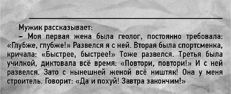 Мужик рассказывает:
— Моя первая жена была геолог, постоянно требовала: «Глубже, глубже!» Развелся я с ней. Вторая была спортсменка, кричала: «Быстрее, быстрее!» Тоже развелся. Третья была училкой, диктовала всё время: «Повторы, повторы!» И с ней развелся. Зато с нынешней женой всё ништяк! Она у меня строитель. Говорит: «Да и пошуй! Завтра закончим!»