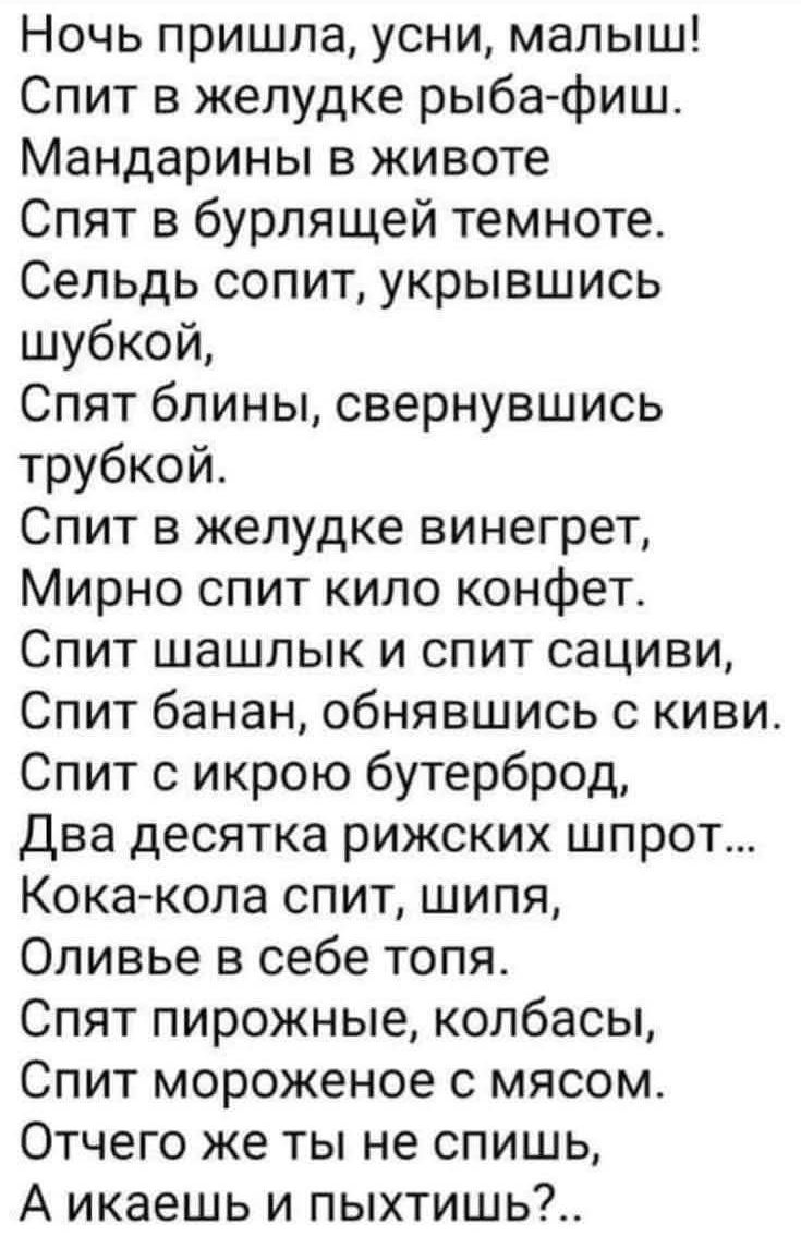 Ночь пришла, усни, малыш! Спит в желудке рыба-фиш. Мандарины в животе Спят в бурлящей темноте. Сельдь сопит, укрывшись шубкой, Спят блины, свернувшись трубкой. Спит в желудке винегрет, Мирно спит kilo конфет. Спит шашлык и спит сальцы, Спит банан, обнявшись с киви. Спит с икрой бутерброд, Два десятка рыжих шпрот... Кока-кола спит, шипя, Оливье в себе топя. Спят пирожные, колбасы, Спит мороженое с мясом. Отчего же ты не спишь, А икаешь и пыхтишь?..