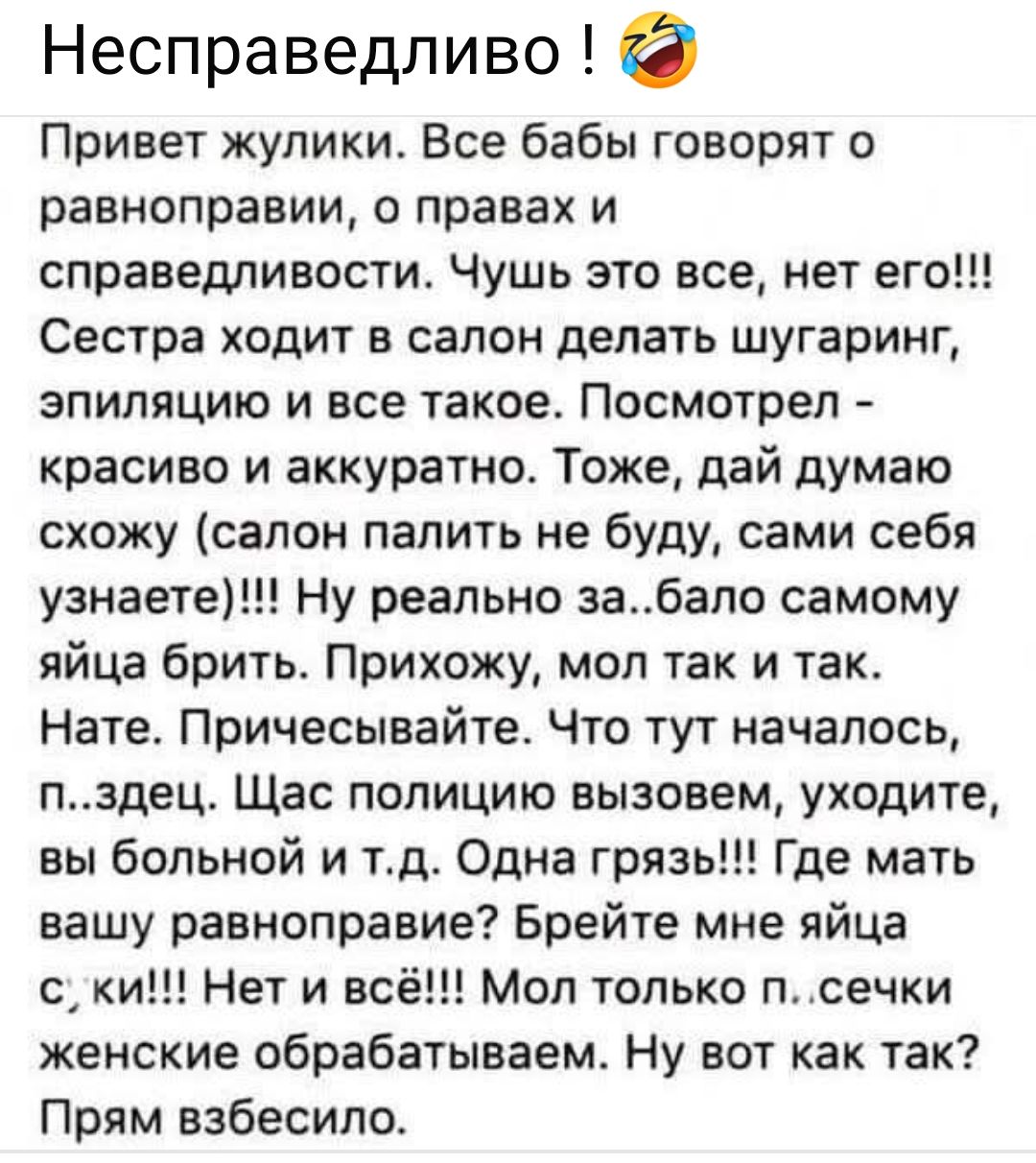 Привет жулики. Все бабы говорят о равноправии, о правах и справедливости. Чушь это все, нет его!!! Сестра ходит в салон делать шугаринг, эпиляцию и все такое. Посмотрел - красиво и аккуратно. Тоже, дай думаю схожу (салон палить не буду, сами себя узнаете)!!! Ну реально за...бало самому яйца брить. Прихожу, мол так и так. Пате. Причисляйте. Что тут началось, …здец. Ща полицию вызовом, уходите, вы больной и т.д. Одна грязь??? Где мать ваша равноправие? Брейте мне яйца с;ки!!! Ни в веси!!! только п…сечки естественно обрабатывайте. Ну вот как так? Прям взбесило.