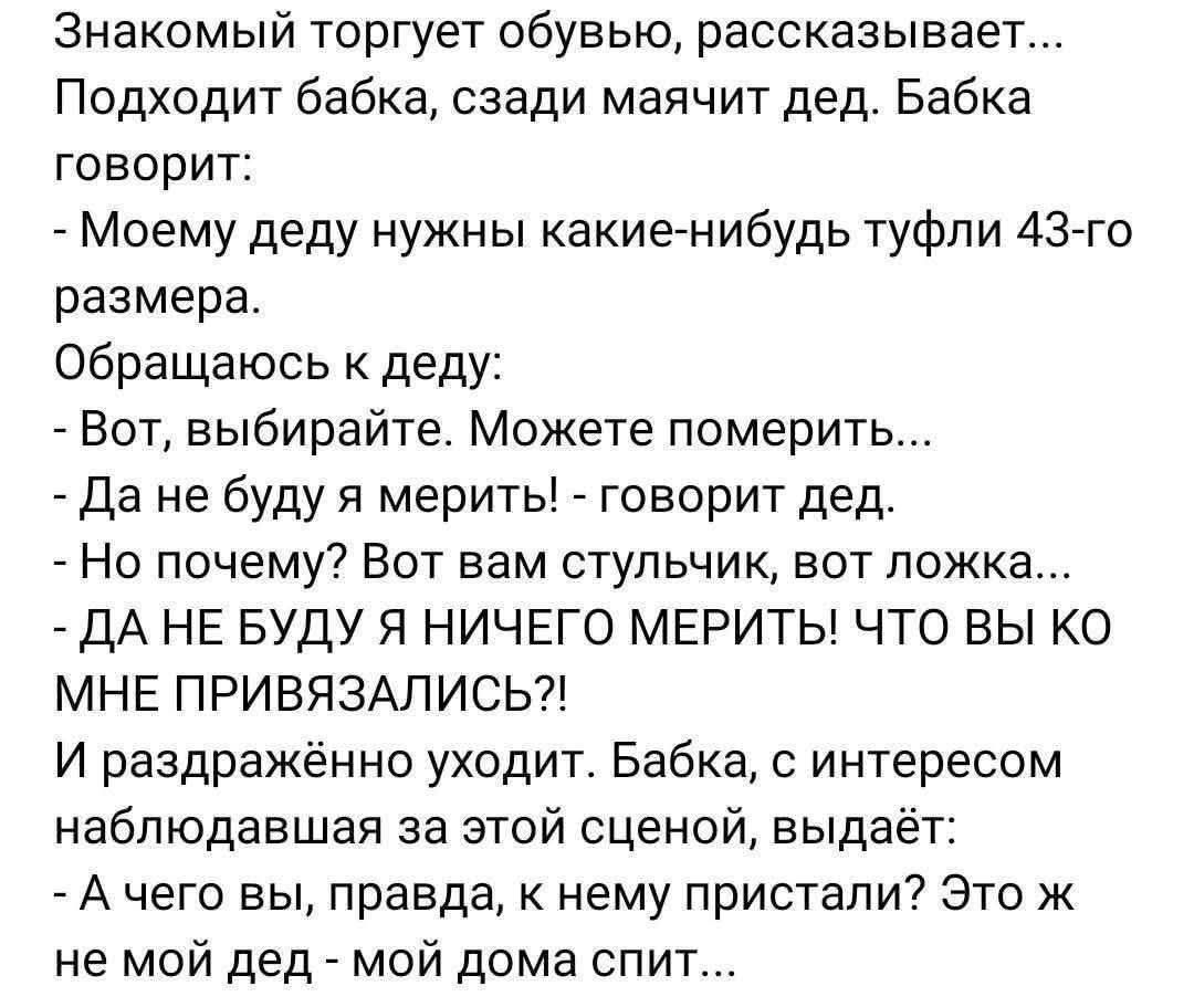 Знакомый торгует обувью, рассказывает... Подходит бабка, садится, маячит дед. Бабка говорит: - Моему деду нужны какие-нибудь туфли 43-го размера. Обращаюсь к деду: - Вот, выбирайте. Можете померить... - Да не буду я мерить! - говорит дед. - Но почему? Вот вам стульчик, вот ложка... - ДА НЕ БУДУ Я НИЧЕГО МЕРИТЬ! ЧТО ВЫ КО МНЕ ПРИВЯЗАЛИСЬ?! И раздражённо уходит. Бабка, с интересом наблюдавшая за этой сценой, выдает: - А чего вы, правда, к нему пристали? Это ж не мой дед - мой дома спит...
