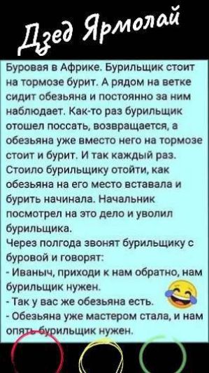 Дзéd Ярмолай

Буравáя в Африке. Бурильщик стоит на тормозе бурит. А рядом на ветке сидит обезьяна и постоянно за ним наблюдает. Как-то раз бурильщик отошел поссать, возвращается, а обезьяна уже вместо него на тормозе стоит и бурит. И так каждый раз. Стоило бурильщику уйти, как обезьяна на его место вставала и бурит начинала. Начальник посмотрел на это дело и уволил бурильщика. 

Через полгода звонят бурильщику с буровой и говорят: 
- Иваныч, приходи к нам обратно, нам бурильщик нужен. 
- Так у вас же обезьяна есть. 
- Обезьяна уже мастером стала, и нам опять бурильщик нужен.
