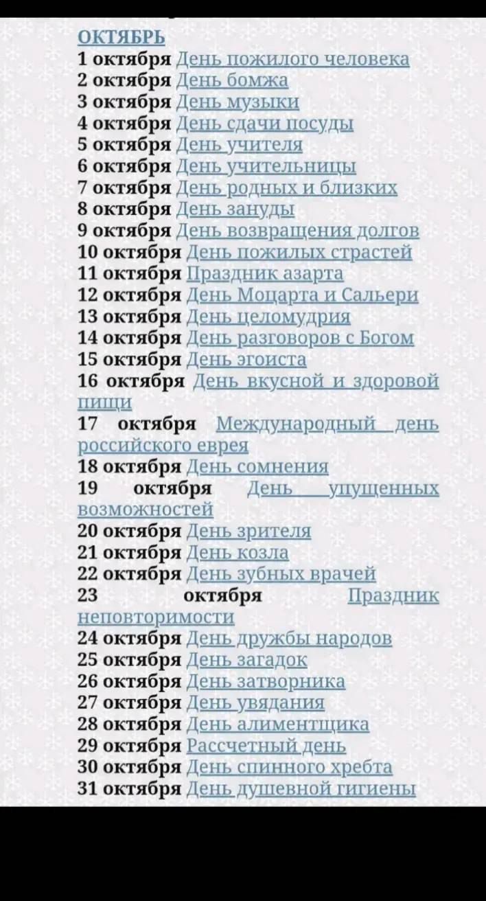 ОКТЯБРЬ
1 октября День пожилого человека
2 октября День бездомного
3 октября День музыки
4 октября День сдачи посуды
5 октября День учителя
6 октября День учительницы
7 октября День родных и близких
8 октября День знатоков
9 октября День возвращения долгов
10 октября День пожилых страстей
11 октября Праздник зазнат
12 октября День Моцарта и Сальери
13 октября День пеломурии
14 октября День эгоиста
15 октября День вкусной и здоровой пищи
16 октября День старины
17 октября Международный день российского еврея
18 октября День сомнения
19 октября День упущенных возможностей
20 октября День зрителя
21 октября День козла
22 октября День зубных врачей
23 октября Праздник невротизмов
24 октября День дружбы народов
25 октября День знаток
26 октября День затмения
27 октября День упадка
28 октября День дименциенции
29 октября Рассветный день
30 октября День синих хрabeт
31 октября День душевной тишины