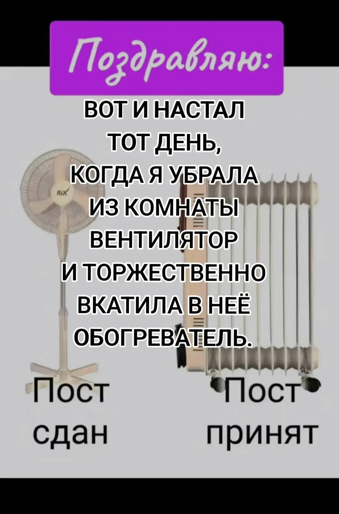Поздравляю:
ВOT И НАСТАЛ ТОТ ДЕНЬ, КОГДА Я УБРАЛА ИЗ КОМНАТЫ ВЕНТИЛЯТОР И ТОРЖЕСТВЕННО ВКАТИЛА В НЁ БОГРЕВАТЕЛЬ.
Пост сдан
Пост принят