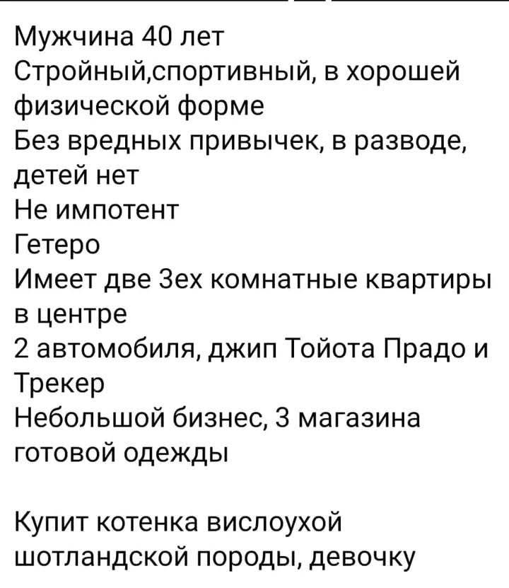 Мужчина 40 лет
Стройный, спортивный, в хорошей физической форме
Без вредных привычек, в разводе, детей нет
Не импотент
Гетеро
Имеет две 3-ех комнатные квартиры в центре
2 автомобиля, джип Тойота Прадо и Трекер
Небольшой бизнес, 3 магазина готовой одежды
Купит котенка вислоухой шотландской породы, девочку