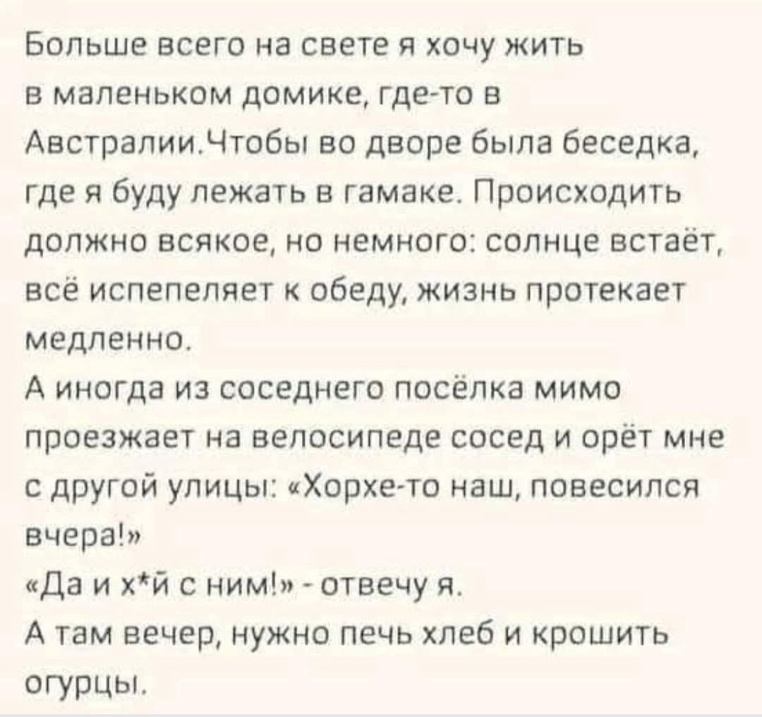 Больше всего на свете я хочу жить в маленьком домике, где-то в Австралии. Чтобы во дворе была беседка, где я буду лежать в гамаке. Происходить должно всякое, но немного: солнце встаёт, всё испепеляет к обеду, жизнь протекает медленно.

А иногда из соседнего посёлка мимо проезжает на велосипеде сосед и орёт мне с другой улицы: «Хорьке-то наш, повесился вчера!»

«Да и х*й с ним!» – отвечаю я. А там вечер, нужно печь хлеб и крошить огурцы.
